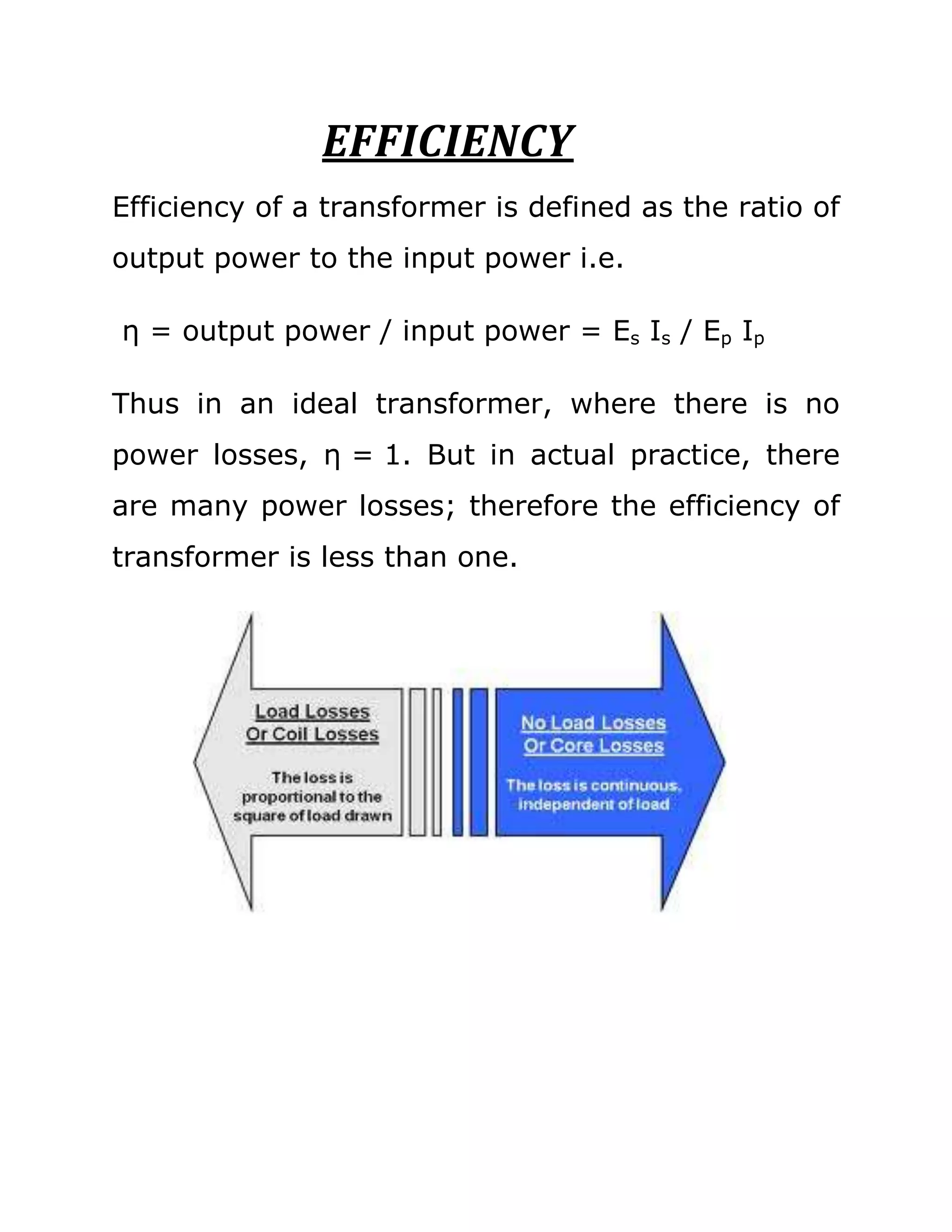 EFFICIENCY
Efficiency of a transformer is defined as the ratio of
output power to the input power i.e.

η = output power / input power = Es Is / Ep Ip

Thus in an ideal transformer, where there is no
power losses, η = 1. But in actual practice, there
are many power losses; therefore the efficiency of
transformer is less than one.
 