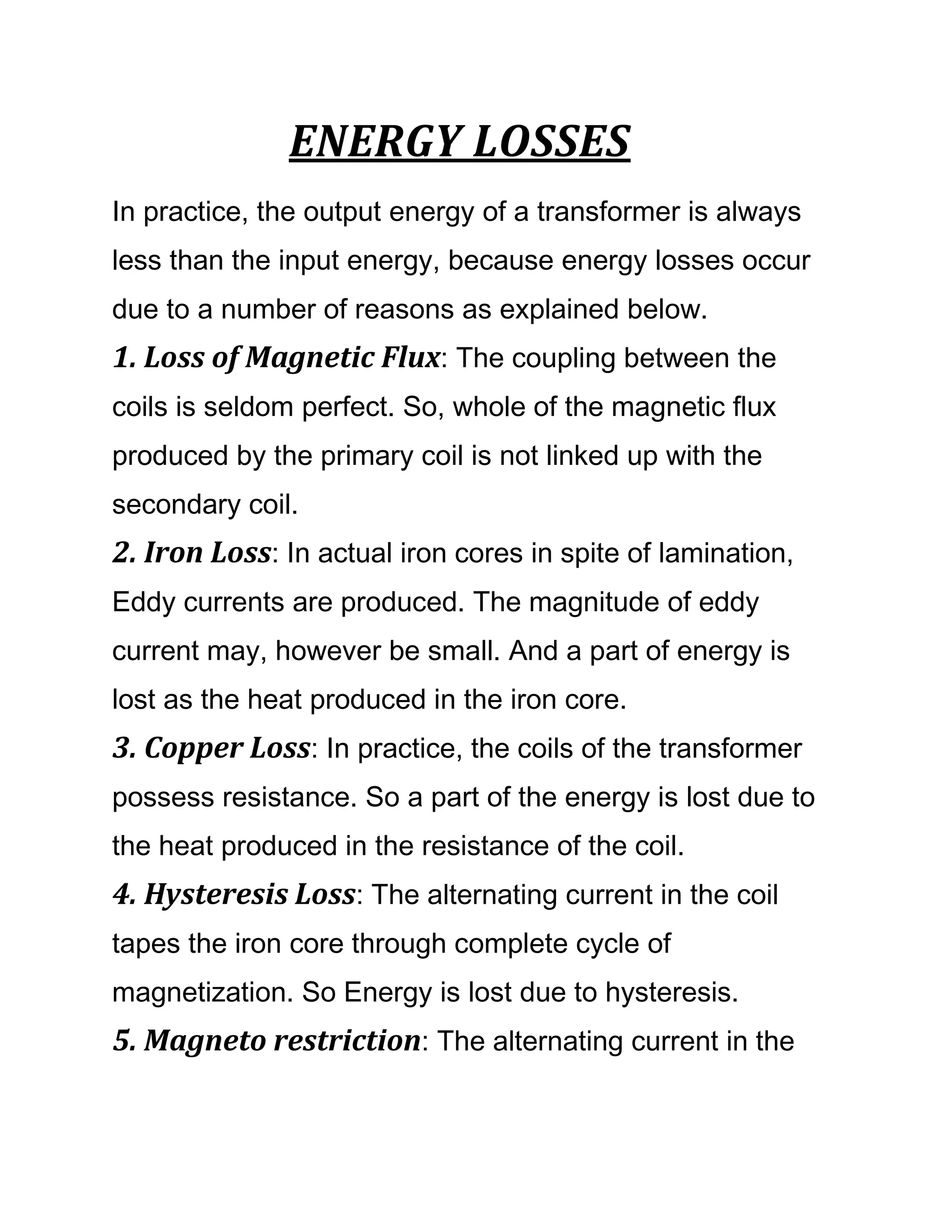 ENERGY LOSSES
In practice, the output energy of a transformer is always
less than the input energy, because energy losses occur
due to a number of reasons as explained below.
1. Loss of Magnetic Flux: The coupling between the
coils is seldom perfect. So, whole of the magnetic flux
produced by the primary coil is not linked up with the
secondary coil.
2. Iron Loss: In actual iron cores in spite of lamination,
Eddy currents are produced. The magnitude of eddy
current may, however be small. And a part of energy is
lost as the heat produced in the iron core.
3. Copper Loss: In practice, the coils of the transformer
possess resistance. So a part of the energy is lost due to
the heat produced in the resistance of the coil.
4. Hysteresis Loss: The alternating current in the coil
tapes the iron core through complete cycle of
magnetization. So Energy is lost due to hysteresis.
5. Magneto restriction: The alternating current in the
 