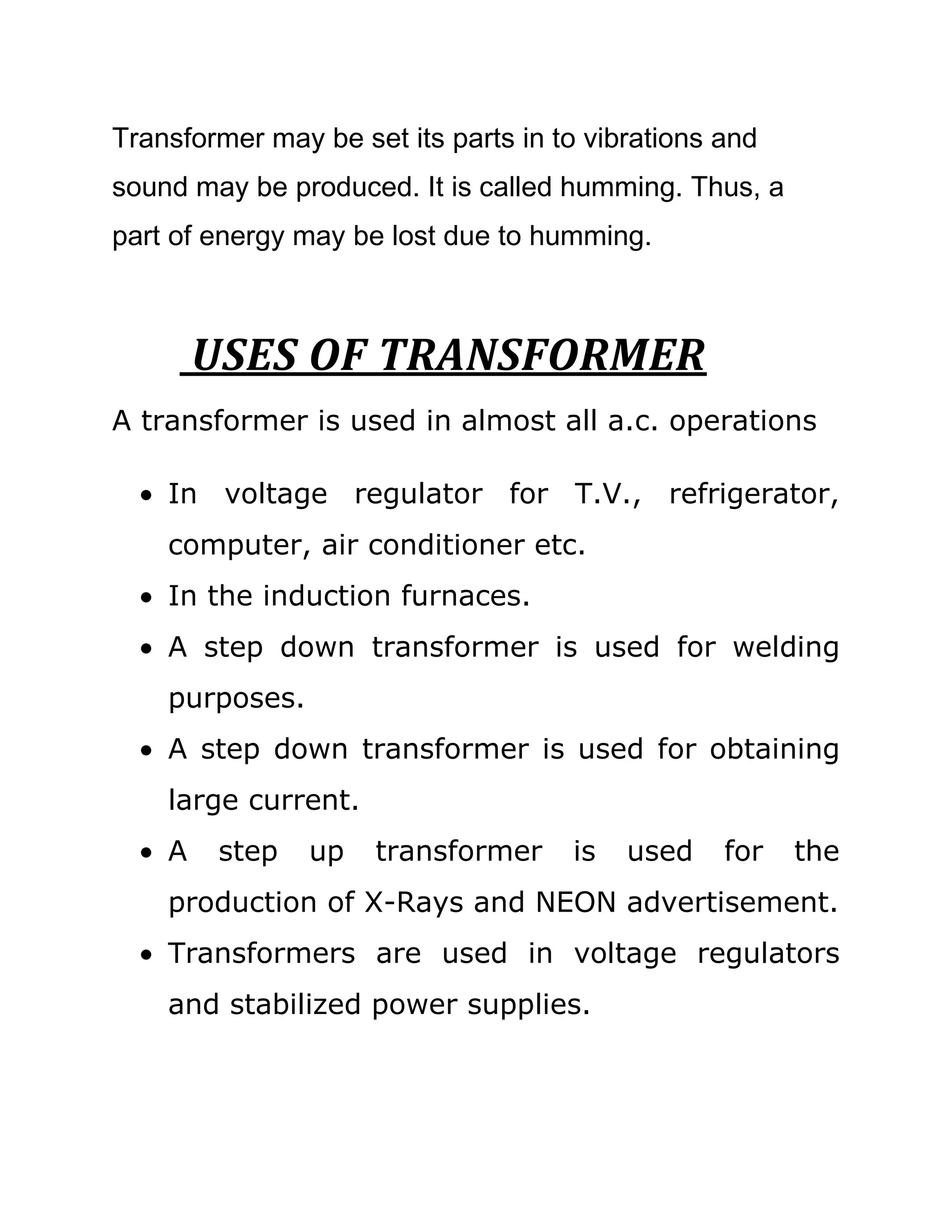 Transformer may be set its parts in to vibrations and
sound may be produced. It is called humming. Thus, a
part of energy may be lost due to humming.



        USES OF TRANSFORMER
A transformer is used in almost all a.c. operations

    In voltage regulator for T.V., refrigerator,
    computer, air conditioner etc.
    In the induction furnaces.
    A step down transformer is used for welding
    purposes.
    A step down transformer is used for obtaining
    large current.
    A    step   up   transformer     is   used    for   the
    production of X-Rays and NEON advertisement.
    Transformers are used in voltage regulators
    and stabilized power supplies.
 