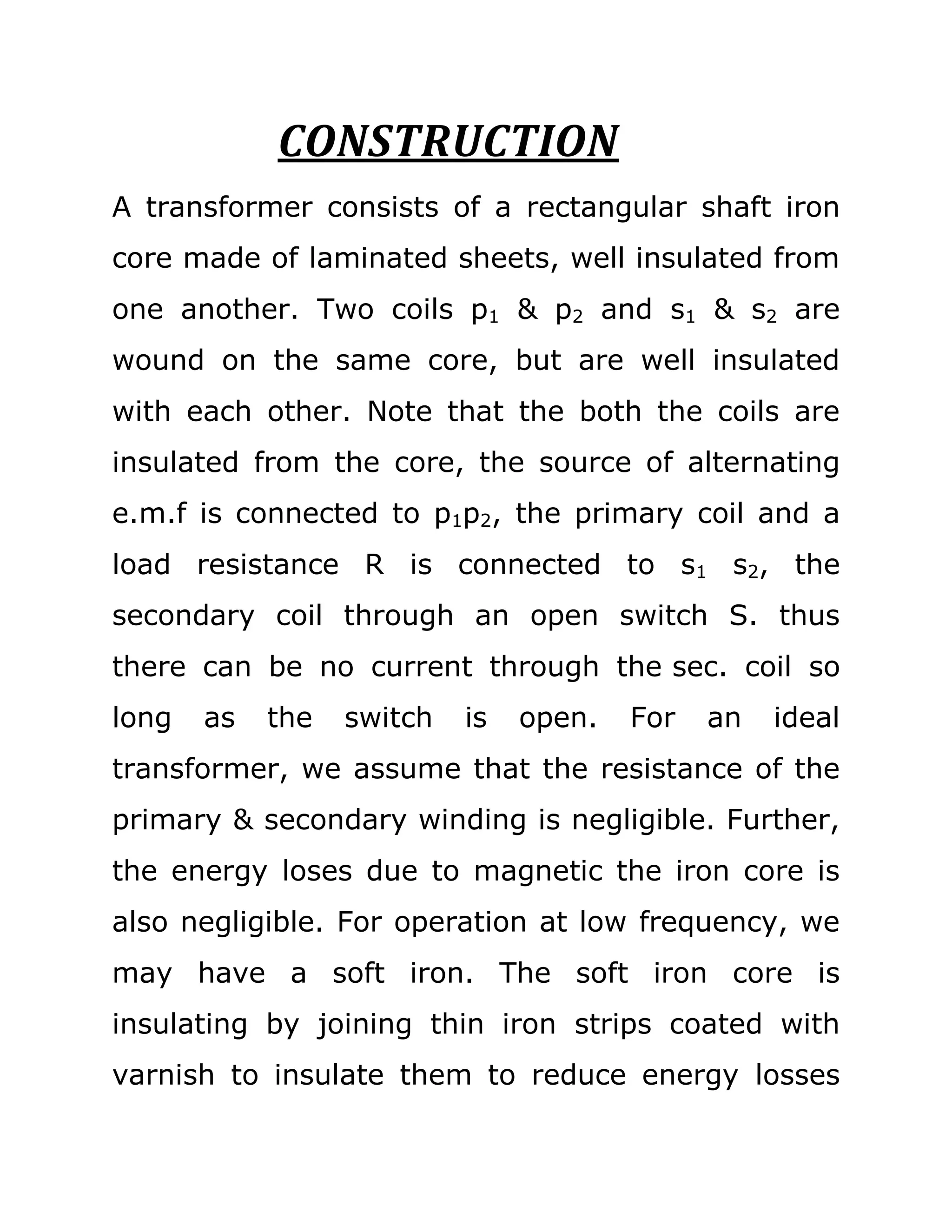 CONSTRUCTION
A transformer consists of a rectangular shaft iron
core made of laminated sheets, well insulated from
one another. Two coils p1 & p2 and s1 & s2 are
wound on the same core, but are well insulated
with each other. Note that the both the coils are
insulated from the core, the source of alternating
e.m.f is connected to p1p2, the primary coil and a
load resistance R is connected to s1 s2, the
secondary coil through an open switch S. thus
there can be no current through the sec. coil so
long   as   the   switch   is   open.   For   an   ideal
transformer, we assume that the resistance of the
primary & secondary winding is negligible. Further,
the energy loses due to magnetic the iron core is
also negligible. For operation at low frequency, we
may have a soft iron. The soft iron core is
insulating by joining thin iron strips coated with
varnish to insulate them to reduce energy losses
 