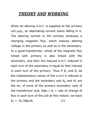 THEORY AND WORKING

When an altering e.m.f. is supplied to the primary
coil p1p2, an alternating current starts falling in it.
The altering current in the primary produces a
changing magnetic flux, which induces altering
voltage in the primary as well as in the secondary.
In a good-transformer, whole of the magnetic flux
linked   with   primary   is   also   linked   with   the
secondary, and then the induced e.m.f. induced in
each turn of the secondary is equal to that induced
in each turn of the primary. Thus if Ep and Es be
the instantaneous values of the e.m.f.’s induced in
the primary and the secondary and Np and Ns are
the no. of turns of the primary secondary coils of
the transformer and, Dфь / dt = rate of change of
flux in each turn of the coil at this instant, we have
Ep = -Np Dфь/dt                         (1)
 