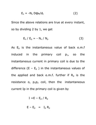 Es = -Ns Dфь/dt                            (2)


Since the above relations are true at every instant,

so by dividing 2 by 1, we get


          Es / Ep = - Ns / Np                           (3)


As Ep is the instantaneous value of back e.m.f

induced     in   the       primary   coil   p1,   so    the

instantaneous current in primary coil is due to the

difference (E – Ep ) in the instantaneous values of

the applied and back e.m.f. further if Rp is the

resistance o, p1p2 coil, then the           instantaneous

current Ip in the primary coil is given by


              I =E – Ep / Rp


            E – Ep     =    Ip Rp
 