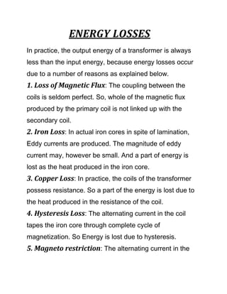 ENERGY LOSSES
In practice, the output energy of a transformer is always
less than the input energy, because energy losses occur
due to a number of reasons as explained below.
1. Loss of Magnetic Flux: The coupling between the
coils is seldom perfect. So, whole of the magnetic flux
produced by the primary coil is not linked up with the
secondary coil.
2. Iron Loss: In actual iron cores in spite of lamination,
Eddy currents are produced. The magnitude of eddy
current may, however be small. And a part of energy is
lost as the heat produced in the iron core.
3. Copper Loss: In practice, the coils of the transformer
possess resistance. So a part of the energy is lost due to
the heat produced in the resistance of the coil.
4. Hysteresis Loss: The alternating current in the coil
tapes the iron core through complete cycle of
magnetization. So Energy is lost due to hysteresis.
5. Magneto restriction: The alternating current in the
 