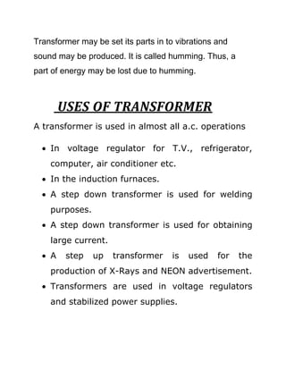 Transformer may be set its parts in to vibrations and
sound may be produced. It is called humming. Thus, a
part of energy may be lost due to humming.



        USES OF TRANSFORMER
A transformer is used in almost all a.c. operations

    In voltage regulator for T.V., refrigerator,
    computer, air conditioner etc.
    In the induction furnaces.
    A step down transformer is used for welding
    purposes.
    A step down transformer is used for obtaining
    large current.
    A    step   up   transformer     is   used    for   the
    production of X-Rays and NEON advertisement.
    Transformers are used in voltage regulators
    and stabilized power supplies.
 
