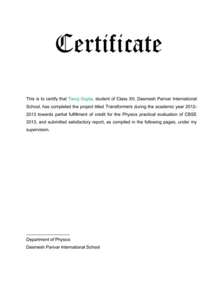 Certificate
This is to certify that Tanuj Gupta, student of Class XII, Dasmesh Parivar International
School, has completed the project titled Transformers during the academic year 2012-
2013 towards partial fulfillment of credit for the Physics practical evaluation of CBSE
2013, and submitted satisfactory report, as compiled in the following pages, under my
supervision.




_________________
Department of Physics
Dasmesh Parivar International School
 