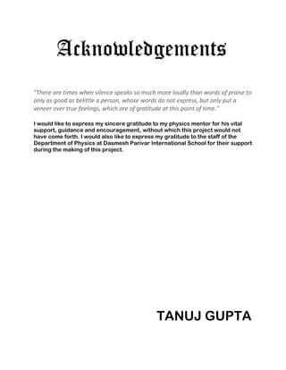 Acknowledgements
"There are times when silence speaks so much more loudly than words of praise to
only as good as belittle a person, whose words do not express, but only put a
veneer over true feelings, which are of gratitude at this point of time."

I would like to express my sincere gratitude to my physics mentor for his vital
support, guidance and encouragement, without which this project would not
have come forth. I would also like to express my gratitude to the staff of the
Department of Physics at Dasmesh Parivar International School for their support
during the making of this project.




                                             TANUJ GUPTA
 