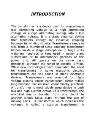 INTRODUCTION

The transformer is a device used for converting a
low alternating voltage to a high alternating
voltage or a high alternating voltage into a low
alternating voltage. It is a static electrical device
that transfers energy by inductive coupling
between its winding circuits. Transformers range in
size from a thumbnail-sized coupling transformer
hidden inside a stage microphone to huge units
weighing hundreds of tons used in power plant
substations or to interconnect portions of the
power grid. All operate on the same basic
principles, although the range of designs is wide.
While new technologies have eliminated the need
for transformers in some electronic circuits,
transformers are still found in many electronic
devices. Transformers are essential for high-
voltage electric power transmission, which makes
long-distance transmission economically practical.
A transformer is most widely used device in both
low and high current circuit. In a transformer, the
electrical energy transfer from one circuit to
another circuit takes place without the use of
moving parts. A transformer which increases the
voltages is called a step-up transformer. A
 