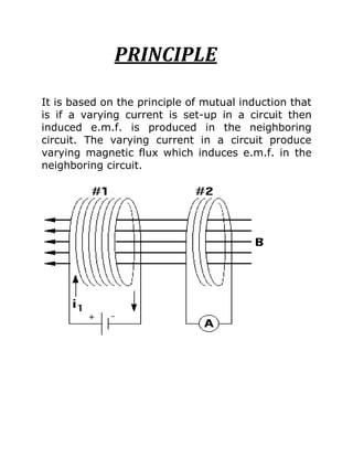 PRINCIPLE

It is based on the principle of mutual induction that
is if a varying current is set-up in a circuit then
induced e.m.f. is produced in the neighboring
circuit. The varying current in a circuit produce
varying magnetic flux which induces e.m.f. in the
neighboring circuit.
 