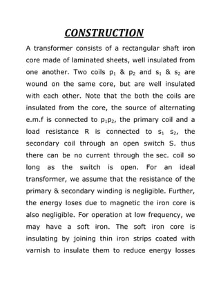CONSTRUCTION
A transformer consists of a rectangular shaft iron
core made of laminated sheets, well insulated from
one another. Two coils p1 & p2 and s1 & s2 are
wound on the same core, but are well insulated
with each other. Note that the both the coils are
insulated from the core, the source of alternating
e.m.f is connected to p1p2, the primary coil and a
load resistance R is connected to s1 s2, the
secondary coil through an open switch S. thus
there can be no current through the sec. coil so
long   as   the   switch   is   open.   For   an   ideal
transformer, we assume that the resistance of the
primary & secondary winding is negligible. Further,
the energy loses due to magnetic the iron core is
also negligible. For operation at low frequency, we
may have a soft iron. The soft iron core is
insulating by joining thin iron strips coated with
varnish to insulate them to reduce energy losses
 