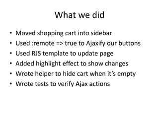 What we didMoved shopping cart into sidebarUsed :remote => true to Ajaxify our buttonsUsed RJS template to update pageAdded highlight effect to show changesWrote helper to hide cart when it’s emptyWrote tests to verify Ajax actions