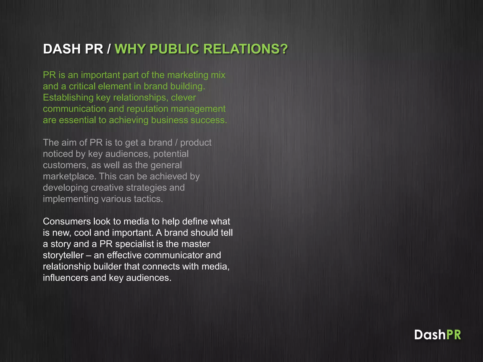 DashPR
DASH PR / WHY PUBLIC RELATIONS?
PR is an important part of the marketing mix
and a critical element in brand building.
Establishing key relationships, clever
communication and reputation management
are essential to achieving business success.
The aim of PR is to get a brand / product
noticed by key audiences, potential
customers, as well as the general
marketplace. This can be achieved by
developing creative strategies and
implementing various tactics.
Consumers look to media to help define what
is new, cool and important. A brand should tell
a story and a PR specialist is the master
storyteller – an effective communicator and
relationship builder that connects with media,
influencers and key audiences.
 