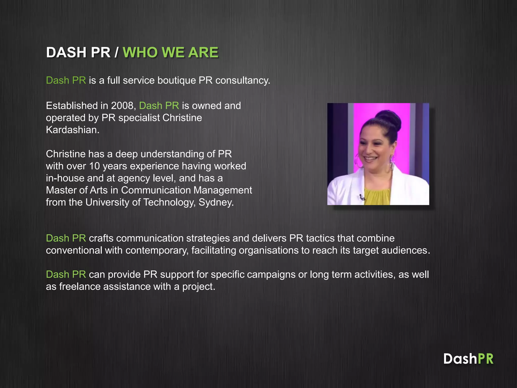 DashPR
DASH PR / WHO WE ARE
Dash PR is a full service boutique PR consultancy.
Established in 2008, Dash PR is owned and
operated by PR specialist Christine
Kardashian.
Christine has a deep understanding of PR
with over 10 years experience having worked
in-house and at agency level, and has a
Master of Arts in Communication Management
from the University of Technology, Sydney.
Dash PR crafts communication strategies and delivers PR tactics that combine
conventional with contemporary, facilitating organisations to reach its target audiences.
Dash PR can provide PR support for specific campaigns or long term activities, as well
as freelance assistance with a project.
 