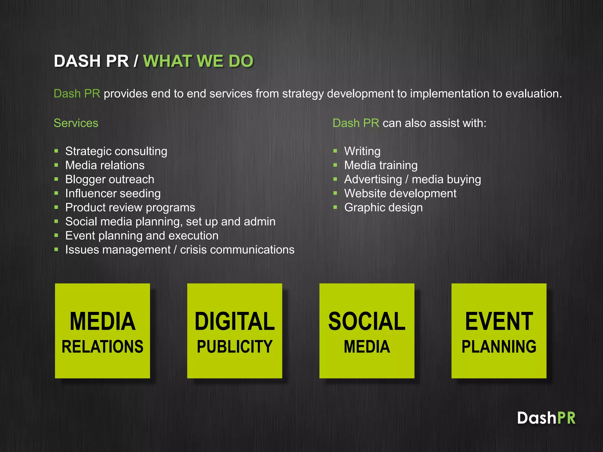 DashPR
DASH PR / WHAT WE DO
Dash PR provides end to end services from strategy development to implementation to evaluation.
Services
 Strategic consulting
 Media relations
 Blogger outreach
 Influencer seeding
 Product review programs
 Social media planning, set up and admin
 Event planning and execution
 Issues management / crisis communications
Dash PR can also assist with:
 Writing
 Media training
 Advertising / media buying
 Website development
 Graphic design
MEDIA
RELATIONS
DIGITAL
PUBLICITY
SOCIAL
MEDIA
EVENT
PLANNING
 