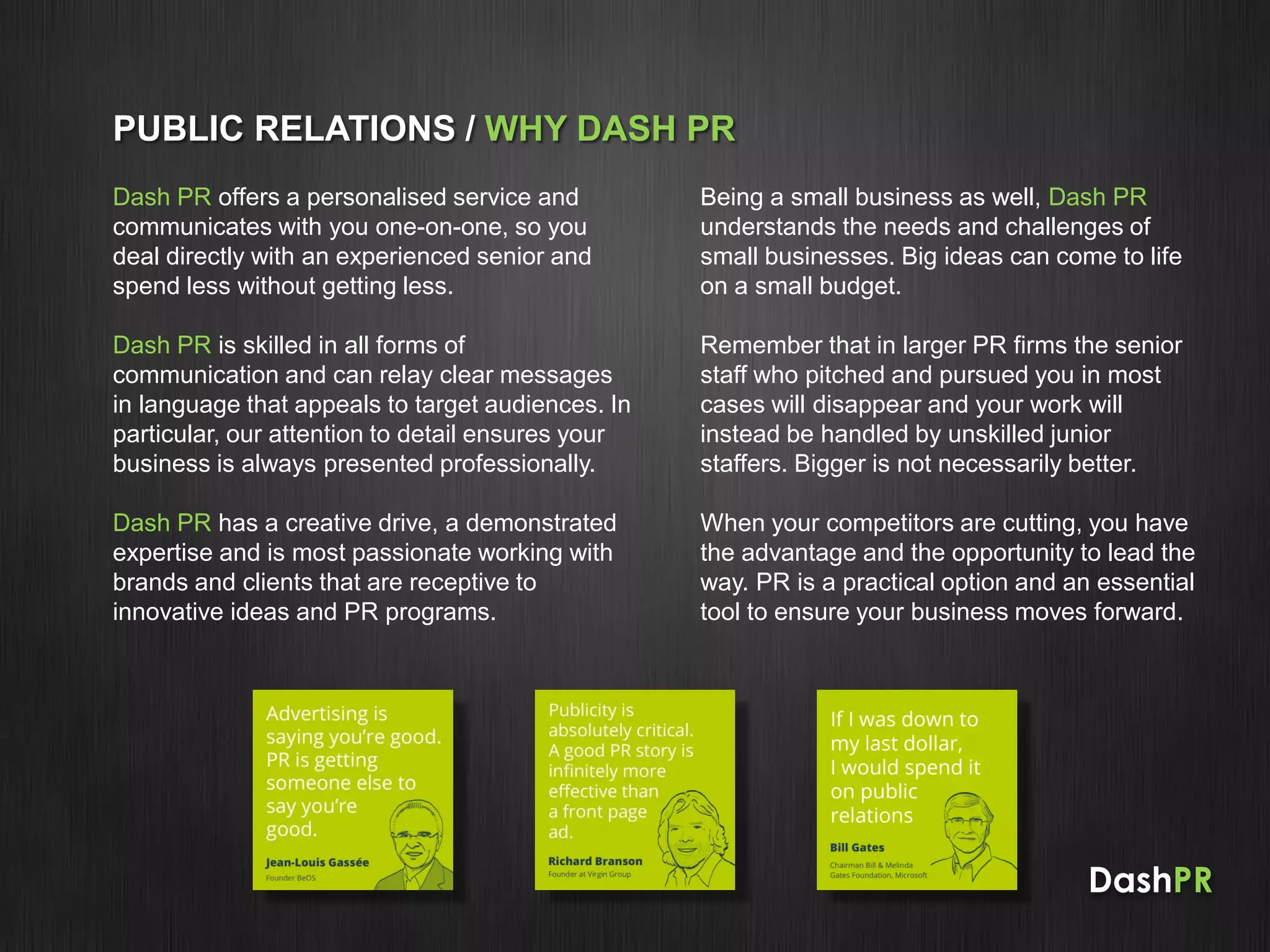 DashPR
PUBLIC RELATIONS / WHY DASH PR
Dash PR offers a personalised service and
communicates with you one-on-one, so you
deal directly with an experienced senior and
spend less without getting less.
Dash PR is skilled in all forms of
communication and can relay clear messages
in language that appeals to target audiences. In
particular, our attention to detail ensures your
business is always presented professionally.
Dash PR has a creative drive, a demonstrated
expertise and is most passionate working with
brands and clients that are receptive to
innovative ideas and PR programs.
Being a small business as well, Dash PR
understands the needs and challenges of
small businesses. Big ideas can come to life
on a small budget.
Remember that in larger PR firms the senior
staff who pitched and pursued you in most
cases will disappear and your work will
instead be handled by unskilled junior
staffers. Bigger is not necessarily better.
When your competitors are cutting, you have
the advantage and the opportunity to lead the
way. PR is a practical option and an essential
tool to ensure your business moves forward.
 