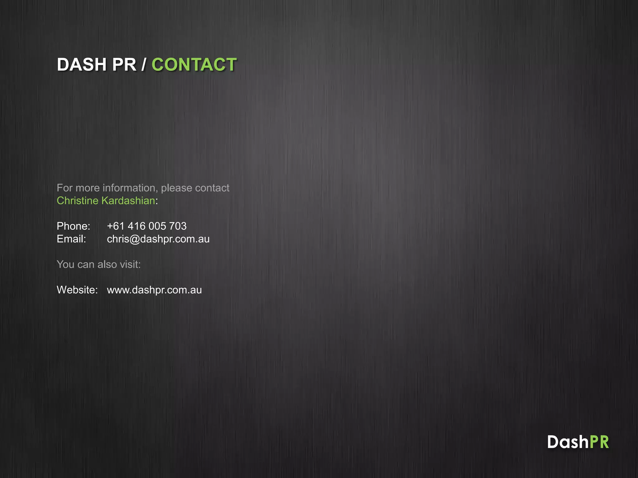 For more information, please contact
Christine Kardashian:
Phone: +61 416 005 703
Email: chris@dashpr.com.au
You can also visit:
Website: www.dashpr.com.au
DASH PR / CONTACT
DashPR
 