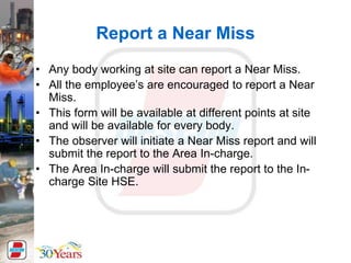 Report a Near Miss
• Any body working at site can report a Near Miss.
• All the employee’s are encouraged to report a Near
Miss.
• This form will be available at different points at site
and will be available for every body.
• The observer will initiate a Near Miss report and will
submit the report to the Area In-charge.
• The Area In-charge will submit the report to the In-
charge Site HSE.
 