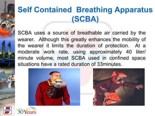 Self Contained Breathing Apparatus
(SCBA)
SCBA uses a source of breathable air carried by the
wearer. Although this greatly enhances the mobility of
the wearer it limits the duration of protection. At a
moderate work rate, using approximately 40 liter/
minute volume, most SCBA used in confined space
situations have a rated duration of 33minutes.
 