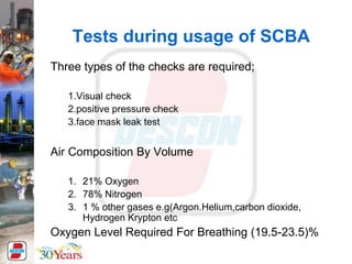 Tests during usage of SCBA
Three types of the checks are required;
1.Visual check
2.positive pressure check
3.face mask leak test
Air Composition By Volume
1. 21% Oxygen
2. 78% Nitrogen
3. 1 % other gases e.g(Argon.Helium,carbon dioxide,
Hydrogen Krypton etc
Oxygen Level Required For Breathing (19.5-23.5)%
 