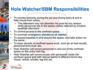 Hole Watcher/SBM Responsibilities
• To monitor entrants during the job and during entry & exit to
help insure their safety.
– The attendant may not abandon his post for any reason
while personnel are in the space unless relieved by another
qualified attendant.
• To control access to the confined space.
• To summon emergency assistance as needed.
• To assess hazards in and around the space, and take action on
the same.
• To keep records of confined space work, such as air test results,
personnel entry/exit, etc.
• Hole Watcher will record personnel in and out of the confined
space on the entry/ exit log.
• Hole Watcher will communicate with personnel inside the
confined space and with rescue teams in different forms like
visual, verbal, whistle, tag line etc.
 