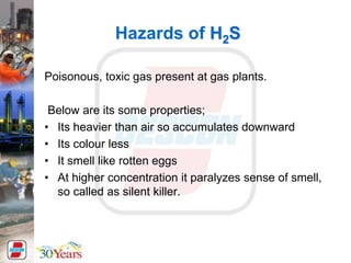 Hazards of H2S
Poisonous, toxic gas present at gas plants.
Below are its some properties;
• Its heavier than air so accumulates downward
• Its colour less
• It smell like rotten eggs
• At higher concentration it paralyzes sense of smell,
so called as silent killer.
 