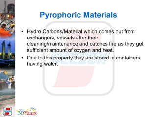 Pyrophoric Materials
• Hydro Carbons/Material which comes out from
exchangers, vessels after their
cleaning/maintenance and catches fire as they get
sufficient amount of oxygen and heat.
• Due to this property they are stored in containers
having water.
 