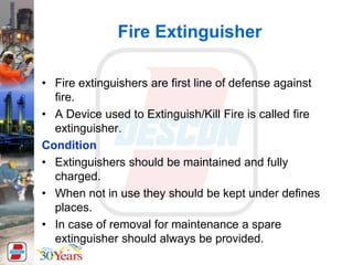 Fire Extinguisher
• Fire extinguishers are first line of defense against
fire.
• A Device used to Extinguish/Kill Fire is called fire
extinguisher.
Condition
• Extinguishers should be maintained and fully
charged.
• When not in use they should be kept under defines
places.
• In case of removal for maintenance a spare
extinguisher should always be provided.
 