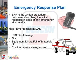 Emergency Response Plan
• ERP is the written procedure/
document describing the initial
response in case of any emergency
at work site.
Major Emergencies at DAS
• H2S Gas Leakage
• Fire
• Equipment failure/Fall of Materials
etc
• Confined space emergencies
 