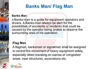 Banks Man/ Flag Man
Flag Man
A flagman, banksman or signalman shall be assigned
to control the movement of heavy equipment safely,
especially when traveling on narrow or congested
areas, near structures, excavations etc.
Banks Man
A Banks-man is a guide for equipment operators and
drivers. A Banks-man always be alert for the
possibilities of accidents or incidents that could be
caused by the operator being unable to observe the
surrounding area of his operation.
 