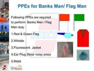 Following PPEs are required
to perform Banks Men / Flag
Man duty :
1.Red & Green Flag
2.Whistle
3.Fluorescent Jacket
4.Ear Plug (Near noisy area)
5.Mask
PPEs for Banks Man/ Flag Man
 