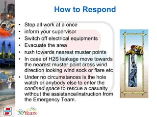 How to Respond
• Stop all work at a once
• inform your supervisor
• Switch off electrical equipments
• Evacuate the area
• rush towards nearest muster points
• In case of H2S leakage move towards
the nearest muster point cross wind
direction looking wind sock or flare etc
• Under no circumstances is the hole
watch or anybody else to enter the
confined space to rescue a casualty
without the assistance/instruction from
the Emergency Team.
 