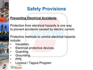 Safety Provisions
Preventing Electrical Accidents
Protection from electrical hazards is one way
to prevent accidents caused by electric current.
Protective methods to control electrical hazards
include:
• Insulation.
• Electrical protective devices.
• Guarding.
• Grounding.
• PPE.
• Lockout / Tagout Program
 