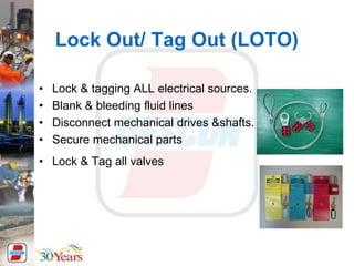 Lock Out/ Tag Out (LOTO)
• Lock & tagging ALL electrical sources.
• Blank & bleeding fluid lines
• Disconnect mechanical drives &shafts.
• Secure mechanical parts
• Lock & Tag all valves
 