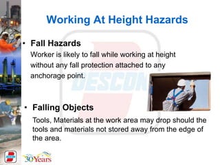 Working At Height Hazards
• Fall Hazards
Worker is likely to fall while working at height
without any fall protection attached to any
anchorage point.
• Falling Objects
Tools, Materials at the work area may drop should the
tools and materials not stored away from the edge of
the area.
 