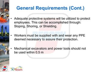 • Adequate protective systems will be utilized to protect
employees. This can be accomplished through:
Sloping, Shoring, or Shielding.
• Workers must be supplied with and wear any PPE
deemed necessary to assure their protection.
• Mechanical excavators and power tools should not
be used within 0.5 m
General Requirements (Cont.)
 