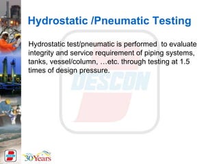 Hydrostatic /Pneumatic Testing
Hydrostatic test/pneumatic is performed to evaluate
integrity and service requirement of piping systems,
tanks, vessel/column, …etc. through testing at 1.5
times of design pressure.
 
