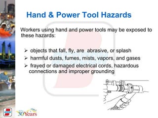 Hand & Power Tool Hazards
Workers using hand and power tools may be exposed to
these hazards:
 objects that fall, fly, are abrasive, or splash
 harmful dusts, fumes, mists, vapors, and gases
 frayed or damaged electrical cords, hazardous
connections and improper grounding
 