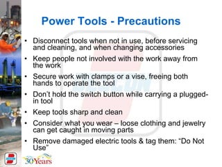 Power Tools - Precautions
• Disconnect tools when not in use, before servicing
and cleaning, and when changing accessories
• Keep people not involved with the work away from
the work
• Secure work with clamps or a vise, freeing both
hands to operate the tool
• Don’t hold the switch button while carrying a plugged-
in tool
• Keep tools sharp and clean
• Consider what you wear – loose clothing and jewelry
can get caught in moving parts
• Remove damaged electric tools & tag them: “Do Not
Use”
 