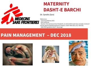 PAIN MANAGEMENT – DEC 2018
MATERNITY
DASHT-E BARCHI
Dr. Sandro Zorzi
References:
- Clinical guidelines 2016
- MSF protocols
- Review: Post spinal puncture headache, an old problem and new concepts: review of
articles about predisposing factors Caspian J Intern Med 2013; 4(1): 595-602
- OAA PDPH guideline 2014 - Stevenage
 