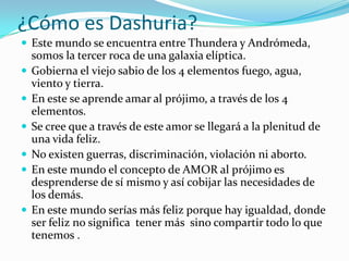 ¿Cómo es Dashuria?
 Este mundo se encuentra entre Thundera y Andrómeda,
    somos la tercer roca de una galaxia elíptica.
   Gobierna el viejo sabio de los 4 elementos fuego, agua,
    viento y tierra.
   En este se aprende amar al prójimo, a través de los 4
    elementos.
   Se cree que a través de este amor se llegará a la plenitud de
    una vida feliz.
   No existen guerras, discriminación, violación ni aborto.
   En este mundo el concepto de AMOR al prójimo es
    desprenderse de sí mismo y así cobijar las necesidades de
    los demás.
   En este mundo serías más feliz porque hay igualdad, donde
    ser feliz no significa tener más sino compartir todo lo que
    tenemos .
 