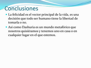 Conclusiones
 La felicidad es el vector principal de la vida, es una
  decisión que todo ser humano tiene la libertad de
  tomarla o no.
 Asi como Dashuria es un mundo metafórico que
  nosotros quisiéramos y tenemos uno en casa o en
  cualquier lugar en el que estemos.
 