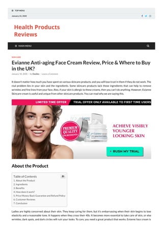  TOP MENU
January 22, 2020   
Health Products
Reviews
 MAIN MENU
SKIN CARE
Evianne Anti-aging Face Cream Review, Price & Where to Buy
in the UK?
January 10, 2020 - by Dasilex - Leave a Comment
It doesn’t matter how much you have spent on various skincare products, and you will lose trust in them if they do not work. The
real problem lies in your skin and the ingredients. Some skincare products lack those ingredients that can help to remove
wrinkles and fine lines from your face. Also, if your skin is allergic to these creams, then you can’t do anything. However, Evianne
Skincare cream is useful and unique from other skincare products. You can read why we are saying this.
About the Product
Ladies are highly concerned about their skin. They keep caring for them, but it’s embarrassing when their skin begins to lose
elasticity and a reasonable tone. It happens when they cross their 40s. It becomes more essential to take care of skin, or else
wrinkles, dark spots, and dark circles will ruin your looks. To care, you need a great product that works. Evianne face cream is
Table of Contents
1. About the Product
2. Ingredients
3. Benefits
4. How does it work?
5. Price Money-Back Guarantee and Refund Policy
6. Customer Reviews
7. Conclusion


 