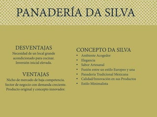 VENTAJAS
Nicho de mercado de baja competencia.
Sector de negocio con demanda creciente.
Producto original y concepto innovador.
DESVENTAJAS
Necesidad de un local grande
acondicionado para cocinar.
Inversión inicial elevada.
PANADERÍA DA SILVA
CONCEPTO DA SILVA
•  Ambiente Acogedor
•  Elegancia
•  Sabor Artesanal
•  Fusión entre un estilo Europeo y una
•  Panadería Tradicional Mexicana
•  Calidad/Innovación en sus Productos
•  Estilo Minimalista
 