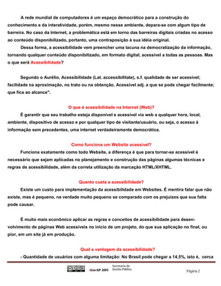 A rede mundial de computadores é um espaço democrático para a construção do
conhecimento e da interatividade, porém, mesmo nesse ambiente, depara-se com algum tipo de
barreira. No caso da Internet, a problemática está em torno das barreiras digitais criadas no acesso
ao conteúdo disponibilizado, portanto, uma contraposição à sua idéia original.
      Dessa forma, a acessibilidade vem preencher uma lacuna na democratização da informação,
tornando qualquer conteúdo disponibilizado, em formato digital, acessível a todas as pessoas. Mas
o que será Acessibilidade?


      Segundo o Aurélio, Acessibilidade (Lat. accessibilitate), s.f. qualidade de ser acessível;
facilidade na aproximação, no trato ou na obtenção. Acessível adj. a que se pode chegar facilmente;
que fica ao alcance".


                             O que é acessibilidade na Internet (Web)?
      É garantir que seu trabalho esteja disponível e acessível via web a qualquer hora, local,
ambiente, dispositivo de acesso e por qualquer tipo de visitante/usuário, ou seja, o acesso à
informação sem precedentes, uma internet verdadeiramente democrática.


                               Como funciona um Website acessível?
      Funciona exatamente como todo Website, a diferença é que para tornar-se acessível é
necessário que sejam aplicadas no planejamento e construção das páginas algumas técnicas e
regras de acessibilidade, além da correta utilização da marcação HTML/XHTML.


                                   Quanto custa a acessibilidade?
      Existe um custo para implementação da acessibilidade em Websites. É mentira falar que não
existe, mas é pequeno, na verdade muito pequeno se comparado com os prejuízos que sua falta
pode causar.


      É muito mais econômico aplicar as regras e conceitos de acessibilidade para desen-
volvimento de páginas Web acessíveis no início de um projeto, do que sua aplicação no final, ou
pior, em um site já em produção.


                                    Qual a vantagem da acessibilidade?
      - Quantidade de usuários com alguma limitação: No Brasil pode chegar a 14,5%, isto é, cerca


                                                                                         Página 2
 