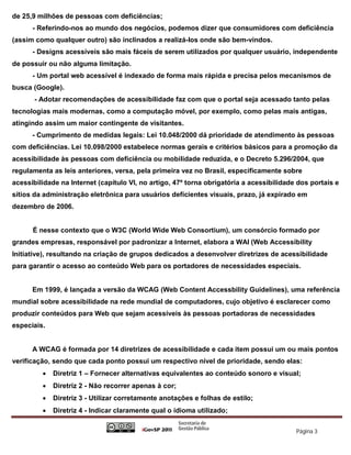 de 25,9 milhões de pessoas com deficiências;
      - Referindo-nos ao mundo dos negócios, podemos dizer que consumidores com deficiência
(assim como qualquer outro) são inclinados a realizá-los onde são bem-vindos.
      - Designs acessíveis são mais fáceis de serem utilizados por qualquer usuário, independente
de possuir ou não alguma limitação.
      - Um portal web acessível é indexado de forma mais rápida e precisa pelos mecanismos de
busca (Google).
       - Adotar recomendações de acessibilidade faz com que o portal seja acessado tanto pelas
tecnologias mais modernas, como a computação móvel, por exemplo, como pelas mais antigas,
atingindo assim um maior contingente de visitantes.
      - Cumprimento de medidas legais: Lei 10.048/2000 dá prioridade de atendimento às pessoas
com deficiências. Lei 10.098/2000 estabelece normas gerais e critérios básicos para a promoção da
acessibilidade às pessoas com deficiência ou mobilidade reduzida, e o Decreto 5.296/2004, que
regulamenta as leis anteriores, versa, pela primeira vez no Brasil, especificamente sobre
acessibilidade na Internet (capítulo VI, no artigo, 47º torna obrigatória a acessibilidade dos portais e
sítios da administração eletrônica para usuários deficientes visuais, prazo, já expirado em
dezembro de 2006.


      É nesse contexto que o W3C (World Wide Web Consortium), um consórcio formado por
grandes empresas, responsável por padronizar a Internet, elabora a WAI (Web Accessibility
Initiative), resultando na criação de grupos dedicados a desenvolver diretrizes de acessibilidade
para garantir o acesso ao conteúdo Web para os portadores de necessidades especiais.


      Em 1999, é lançada a versão da WCAG (Web Content Accessbility Guidelines), uma referência
mundial sobre acessibilidade na rede mundial de computadores, cujo objetivo é esclarecer como
produzir conteúdos para Web que sejam acessíveis às pessoas portadoras de necessidades
especiais.


      A WCAG é formada por 14 diretrizes de acessibilidade e cada item possui um ou mais pontos
verificação, sendo que cada ponto possui um respectivo nível de prioridade, sendo elas:
            Diretriz 1 – Fornecer alternativas equivalentes ao conteúdo sonoro e visual;
            Diretriz 2 - Não recorrer apenas à cor;
            Diretriz 3 - Utilizar corretamente anotações e folhas de estilo;
            Diretriz 4 - Indicar claramente qual o idioma utilizado;

                                                                                          Página 3
 