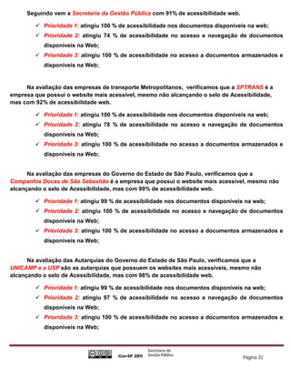 Seguindo vem a Secretaria da Gestão Pública com 91% de acessibilidade web.

         Prioridade 1: atingiu 100 % de acessibilidade nos documentos disponíveis na web;
         Prioridade 2: atingiu 74 % de acessibilidade no acesso e navegação de documentos
           disponíveis na Web;
         Prioridade 3: atingiu 100 % de acessibilidade no acesso a documentos armazenados e
           disponíveis na Web;


     Na avaliação das empresas de transporte Metropolitanos, verificamos que a SPTRANS é a
empresa que possui o website mais acessível, mesmo não alcançando o selo de Acessibilidade,
mas com 92% de acessibilidade web.

         Prioridade 1: atingiu 100 % de acessibilidade nos documentos disponíveis na web;
         Prioridade 2: atingiu 78 % de acessibilidade no acesso e navegação de documentos
           disponíveis na Web;
         Prioridade 3: atingiu 100 % de acessibilidade no acesso a documentos armazenados e
           disponíveis na Web;


      Na avaliação das empresas do Governo do Estado de São Paulo, verificamos que a
Companhia Docas de São Sebastião é a empresa que possui o website mais acessível, mesmo não
alcançando o selo de Acessibilidade, mas com 99% de acessibilidade web.

         Prioridade 1: atingiu 99 % de acessibilidade nos documentos disponíveis na web;
         Prioridade 2: atingiu 100 % de acessibilidade no acesso e navegação de documentos
           disponíveis na Web;
         Prioridade 3: atingiu 100 % de acessibilidade no acesso a documentos armazenados e
           disponíveis na Web;


      Na avaliação das Autarquias do Governo do Estado de São Paulo, verificamos que a
UNICAMP e a USP são as autarquias que possuem os websites mais acessíveis, mesmo não
alcançando o selo de Acessibilidade, mas com 98% de acessibilidade web.

         Prioridade 1: atingiu 99 % de acessibilidade nos documentos disponíveis na web;
         Prioridade 2: atingiu 97 % de acessibilidade no acesso e navegação de documentos
           disponíveis na Web;
         Prioridade 3: atingiu 100 % de acessibilidade no acesso a documentos armazenados e
           disponíveis na Web;




                                                                                  Página 32
 