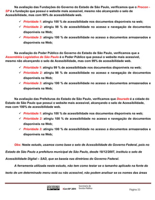 Na avaliação das Fundações do Governo do Estado de São Paulo, verificamos que o Procon -
SP é a fundação que possui o website mais acessível, mesmo não alcançando o selo de
Acessibilidade, mas com 99% de acessibilidade web.

          Prioridade 1: atingiu 100 % de acessibilidade nos documentos disponíveis na web;
          Prioridade 2: atingiu 98 % de acessibilidade no acesso e navegação de documentos
            disponíveis na Web;
          Prioridade 3: atingiu 100 % de acessibilidade no acesso a documentos armazenados e
            disponíveis na Web;


     Na avaliação do Poder Público do Governo do Estado de São Paulo, verificamos que a
Assembléia Legislativa de São Paulo é o Poder Público que possui o website mais acessível,
mesmo não alcançando o selo de Acessibilidade, mas com 99% de acessibilidade web.

          Prioridade 1: atingiu 99 % de acessibilidade nos documentos disponíveis na web;
          Prioridade 2: atingiu 98 % de acessibilidade no acesso e navegação de documentos
            disponíveis na Web;
          Prioridade 3: atingiu 100 % de acessibilidade no acesso a documentos armazenados e
            disponíveis na Web;


     Na avaliação das Prefeituras do Estado de São Paulo, verificamos que Dourado é a cidade do
Estado de São Paulo que possui o website mais acessível, alcançando o selo de Acessibilidade,
mas com 100% de acessibilidade web.

          Prioridade 1: atingiu 100 % de acessibilidade nos documentos disponíveis na web;
          Prioridade 2: atingiu 100 % de acessibilidade no acesso e navegação de documentos
            disponíveis na Web;
          Prioridade 3: atingiu 100 % de acessibilidade no acesso a documentos armazenados e
            disponíveis na Web;


      Obs: Neste estudo, usamos como base o selo de Acessibilidade do Governo Federal, pois no

Estado de São Paulo a prefeitura municipal de São Paulo, desde 18/12/2007, instituiu o selo de

Acessibilidade Digital – SAD, que se baseia nas diretrizes do Governo Federal.

      A ferramenta utilizada neste estudo, não tem como testar se o tamanho aplicado na fonte do

texto de um determinado menu está ou não acessível, não podem analisar se os nomes das áreas




                                                                                     Página 33
 