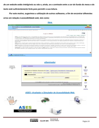 de um website estão inteligíveis ou não e, ainda, se o contraste entre a cor do fundo do menu e do

texto está suficientemente forte para permitir a sua leitura.

      Por este motivo, sugerimos a utilização de outros softwares, a fim de encontrar diferentes

erros em relação à acessibilidade web, tais como:

                                                  Hera




                                              eXaminador




                        ASES –Avaliador e Simulador de Acessibilidade Web




                                                                                     Página 34
 