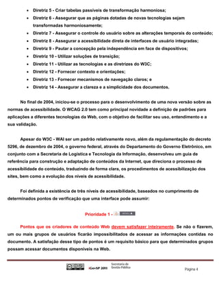    Diretriz 5 - Criar tabelas passíveis de transformação harmoniosa;
            Diretriz 6 - Assegurar que as páginas dotadas de novas tecnologias sejam
             transformadas harmoniosamente;
            Diretriz 7 - Assegurar o controle do usuário sobre as alterações temporais do conteúdo;
            Diretriz 8 - Assegurar a acessibilidade direta de interfaces de usuário integradas;
            Diretriz 9 - Pautar a concepção pela independência em face de dispositivos;
            Diretriz 10 - Utilizar soluções de transição;
            Diretriz 11 - Utilizar as tecnologias e as diretrizes do W3C;
            Diretriz 12 - Fornecer contexto e orientações;
            Diretriz 13 - Fornecer mecanismos de navegação claros; e
            Diretriz 14 - Assegurar a clareza e a simplicidade dos documentos.


      No final de 2004, iniciou-se o processo para o desenvolvimento de uma nova versão sobre as
normas de acessibilidade. O WCAG 2.0 tem como principal novidade a definição de padrões para
aplicações a diferentes tecnologias da Web, com o objetivo de facilitar seu uso, entendimento e a
sua validação.


      Apesar do W3C - WAI ser um padrão relativamente novo, além da regulamentação do decreto
5296, de dezembro de 2004, o governo federal, através do Departamento do Governo Eletrônico, em
conjunto com a Secretaria de Logística e Tecnologia da Informação, desenvolveu um guia de
referência para construção e adaptação de conteúdos da Internet, que direciona o processo de
acessibilidade do conteúdo, traduzindo de forma clara, os procedimentos de acessibilização dos
sites, bem como a evolução dos níveis de acessibilidade.


      Foi definida a existência de três níveis de acessibilidade, baseados no cumprimento de
determinados pontos de verificação que uma interface pode assumir:


                                        Prioridade 1 -

      Pontos que os criadores de conteúdo Web devem satisfazer inteiramente. Se não o fizerem,
um ou mais grupos de usuários ficarão impossibilitados de acessar as informações contidas no
documento. A satisfação desse tipo de pontos é um requisito básico para que determinados grupos
possam acessar documentos disponíveis na Web.



                                                                                         Página 4
 