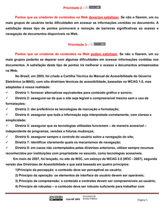 Prioridade 2 -

      Pontos que os criadores de conteúdos na Web deveriam satisfazer. Se não o fizerem, um ou
mais grupos de usuários terão dificuldades em acessar as informações contidas no documento. A
satisfação desse tipo de pontos promoverá a remoção de barreiras significativas ao acesso e
navegação de documentos disponíveis na Web.


                                         Prioridade 3 -

      Pontos que os criadores de conteúdos na Web podem satisfazer. Se não o fizerem, um ou
mais grupos poderão se deparar com algumas dificuldades em acessar informações contidas nos
documentos. A satisfação deste tipo de pontos irá melhorar o acesso a documentos armazenados
na Web.
      No Brasil, em 2005, foi criado a Cartilha Técnica do Manual de Acessibilidade do Governo
Eletrônico (e-MAG), com oito diretrizes técnicas de acessibilidade, baseadas na WCAG 1.0, mas
adaptadas à nossa realidade:
     Diretriz 1: fornecer alternativas equivalentes para conteúdo gráfico e sonoro;
     Diretriz 2: assegurar-se de que o site seja legível e compreensível mesmo sem o uso de
formatações;
     Diretriz 3: dar preferência às tecnologias de marcação e formatação;
     Diretriz 4: assegurar que toda a informação seja interpretada corretamente, com clareza e
simplicidade;
     Diretriz 5: assegurar que as tecnologias utilizadas funcionem – de maneira acessível –
independente de programas, versões e futuras mudanças;
     Diretriz 6: assegurar sempre o controle do usuário sobre a navegação do site;
     Diretriz 7: identificar claramente quais os mecanismos de navegação;
     Diretriz 8: em casos não contemplados pelas diretrizes anteriores, utilizar sempre recursos
reconhecidos por instituições com propriedade no assunto, como tecnologias acessíveis.
    Em maio de 2007, foi lançado, no site da W3C, um esboço da WCAG 2.0 (W3C - 2007), segunda
versão das Diretrizes de Acessibilidade e que está baseada em quatro princípios:
      1)Princípio da percepção: o conteúdo deve ser perceptível ao usuário;
      2) Princípio da operação: os elementos de interface do usuário devem ser operáveis;
      3) Princípio da compreensão: o conteúdo e controles devem ser compreensíveis ao usuário;
      4) Princípio da robustez – o conteúdo deve ser robusto suficiente para trabalhar com



                                                                                       Página 5
 