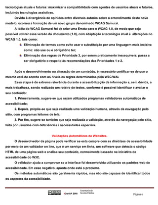 tecnologias atuais e futuras: maximizar a compatibilidade com agentes de usuários atuais e futuros,
incluindo tecnologias assistivas.
      Devido à divergência de opiniões entre diversos autores sobre o entendimento deste novo
modelo, ocorreu a formação de um novo grupo denominado WCAG Samurai.
      A idéia do WCAG Samurai foi de criar uma Errata para o WCAG 1.0, de modo que seja
possível utilizar essa versão do documento (1.0), com adaptação à tecnologia atual e alterações no
WCAG 1.0, tais como:
            Eliminação de termos como evite usar e substituição por uma linguagem mais incisiva
            como: não use ou é obrigatório ter;
            Eliminação das regras de Prioridade 3, por serem praticamente inexequíveis; passa a
            ser obrigatório o respeito às recomendações das Prioridades 1 e 2.


      Após o desenvolvimento ou alteração de um conteúdo, é necessário certificar-se de que o
mesmo está de acordo com os níveis ou regras determinados pelo W3C/WAI.
      Essa etapa é de extrema relevância durante a acessibilização da informação e, sem dúvida, a
mais trabalhosa, sendo realizado um roteiro de testes, conforme é possível identificar e avaliar o
seu conteúdo:
      1. Primeiramente, sugere-se que sejam utilizados programas validadores automáticos de
acessibilidade;
      2. Depois, propõe-se que seja realizada uma validação humana, através da navegação pelo
sítio, com programas leitores de tela;
      3. Por fim, sugere-se também que seja realizada a validação, através da navegação pelo sítio,
feita por usuários com deficiências / necessidades especiais.


                                 Validações Automáticas de Websites.
      O desenvolvedor da página pode verificar se esta cumpre com as diretrizes de acessibilidade
por meio de um validador on line, que é um serviço em linha, um software que detecta o código
HTML de uma página web e analisa seu conteúdo, normalmente baseado na iniciativa de
acessibilidade do W3C.
      O validador ajuda a comprovar se a interface foi desenvolvida utilizando os padrões web de
acessibilidade. Em caso negativo, aponta onde está o problema.
      Os métodos automáticos são geralmente rápidos, mas não são capazes de identificar todos
os aspectos da acessibilidade.



                                                                                       Página 6
 
